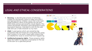 LEGAL AND ETHICAL CONSIDERATIONS:
 Decency- in deciding the process of selecting
images for the banner I have to make sure that it
was appropriate for children cause that is the main
target audience. Most of the games are old and
them times women perceived as visual objects. This
means the female characters were designed to have
big explicit features. I decided to stick on the safe
side and use a male character as my main.
 Libel- I used games which are owned by big
companies that are known for suing those for using
their content. In my work I have used content that
are labelled for reuse to avoid that from happening.
 intellectual property rights- These property rights
allow the holder to exercise a monopoly on the use
of the item for a specified period
 