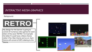 INTERACTIVE MEDIA GRAPHICS:
Background-
My design for the banner is going to
consist of numerous retro games for each
letter of the word ‘RETRO’. For Example
the letter R could have a Mario theme
,letter E Pac-Man theme and so on. Each
theme will consist of GIFS relating to the
theme.
 
