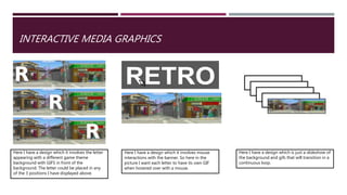 INTERACTIVE MEDIA GRAPHICS
Here I have a design which it involves the letter
appearing with a different game theme
background with GIFS in front of the
background. The letter could be placed in any
of the 3 positions I have displayed above.
Here I have a design which it involves mouse
interactions with the banner. So here in the
picture I want each letter to have its own GIF
when hovered over with a mouse.
Here I have a design which is just a slideshow of
the background and gifs that will transition in a
continuous loop.
 
