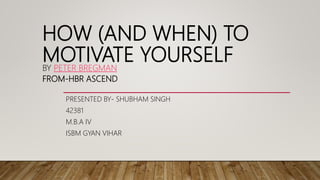 HOW (AND WHEN) TO
MOTIVATE YOURSELFBY PETER BREGMAN
FROM-HBR ASCEND
PRESENTED BY- SHUBHAM SINGH
42381
M.B.A IV
ISBM GYAN VIHAR
 