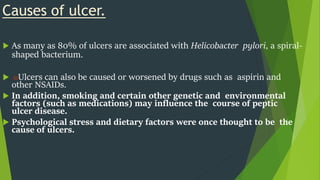Causes of ulcer.
 As many as 80% of ulcers are associated with Helicobacter pylori, a spiral-
shaped bacterium.
 ₪Ulcers can also be caused or worsened by drugs such as aspirin and
other NSAIDs.
 In addition, smoking and certain other genetic and environmental
factors (such as medications) may influence the course of peptic
ulcer disease.
 Psychological stress and dietary factors were once thought to be the
cause of ulcers.
 