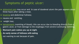 Symptoms of peptic ulcer:
 abdominal pain may occur and In case of duodenal ulcers the pain appears about
three hours after taking a meal.
 bloating and abdominal fullness;
 nausea and vomiting;
 weight loss;
 hematemesis (vomiting of blood); this can occur due to bleeding directly from a
gastric ulcer, or from damage to the esophagus from severe/continuing vomiting.
 Stomach pain wakes you up at night.
 An early sense of fullness with eating
 not wanting to eat because of pain.
 