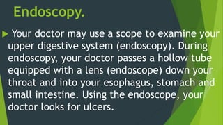 Endoscopy.
 Your doctor may use a scope to examine your
upper digestive system (endoscopy). During
endoscopy, your doctor passes a hollow tube
equipped with a lens (endoscope) down your
throat and into your esophagus, stomach and
small intestine. Using the endoscope, your
doctor looks for ulcers.
 