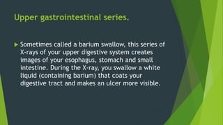 Upper gastrointestinal series.
 Sometimes called a barium swallow, this series of
X-rays of your upper digestive system creates
images of your esophagus, stomach and small
intestine. During the X-ray, you swallow a white
liquid (containing barium) that coats your
digestive tract and makes an ulcer more visible.
 