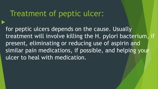 Treatment of peptic ulcer:

for peptic ulcers depends on the cause. Usually
treatment will involve killing the H. pylori bacterium, if
present, eliminating or reducing use of aspirin and
similar pain medications, if possible, and helping your
ulcer to heal with medication.
 