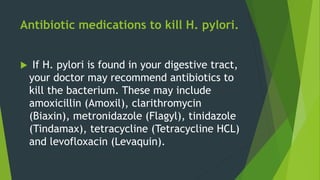 Antibiotic medications to kill H. pylori.
 If H. pylori is found in your digestive tract,
your doctor may recommend antibiotics to
kill the bacterium. These may include
amoxicillin (Amoxil), clarithromycin
(Biaxin), metronidazole (Flagyl), tinidazole
(Tindamax), tetracycline (Tetracycline HCL)
and levofloxacin (Levaquin).
 
