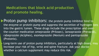 Medications that block acid production
and promote healing.
Proton pump inhibitors: the protein pump inhibitor bind to
the enzyme or protein pump and suppress the secretion of hydrogen ions
into the gastric lumen. These drugs include the prescription and over-
the-counter medication omeprazole (Prilosec), lansoprazole (Prevacid),
rabeprazole (Aciphex), esomeprazole (Nexium) and pantoprazole
(Protonix).
 Long-term use of proton pump inhibitors, particularly at high doses, may
increase your risk of hip, wrist and spine fracture. Ask your doctor
whether a calcium supplement may reduce this risk.
 
