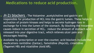 Medications to reduce acid production.
 (H-2) blockers = The histamine ,acetylcholine and gastrin are
responsible for production of HCL into the gastric lumen. These helps in
activation of protein kinases and helps to secrete hydrogen ions in
exchange for k into the lumen of the stomach. By blocking the histamine
causes reduce in secretion of HCL. reduce the amount of stomach acid
released into your digestive tract, which relieves ulcer pain and
encourages healing.
 Available by prescription or over-the-counter, acid blockers include the
medications ranitidine (Zantac), famotidine (Pepcid), cimetidine
(Tagamet HB) and nizatidine (Axid AR).
 