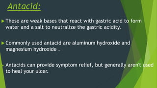 Antacid:
 These are weak bases that react with gastric acid to form
water and a salt to neutralize the gastric acidity.
 Commonly used antacid are aluminum hydroxide and
magnesium hydroxide .
 Antacids can provide symptom relief, but generally aren't used
to heal your ulcer.
 