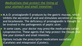 Medications that protect the lining of
your stomach and small intestine:
 M.A.O: prostaglandin E produces by the gastric mucosa, which
inhibits the secretion of acid and stimulates secretion of mucus
and bicarbonate. The deficiency of prostaglandin is thought to
be involved in the pathogenesis of peptic ulcer.
 In some cases, your doctor may prescribe medications called
cytoprotective. These agents that help protect the tissues that
line your stomach and small intestine.
 Options include the prescription medications sucralfate
(Carafate) and misoprostol (Cytotec).
 