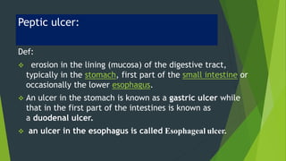 Peptic ulcer:
Def:
 erosion in the lining (mucosa) of the digestive tract,
typically in the stomach, first part of the small intestine or
occasionally the lower esophagus.
 An ulcer in the stomach is known as a gastric ulcer while
that in the first part of the intestines is known as
a duodenal ulcer.
 an ulcer in the esophagus is called Esophageal ulcer.
 