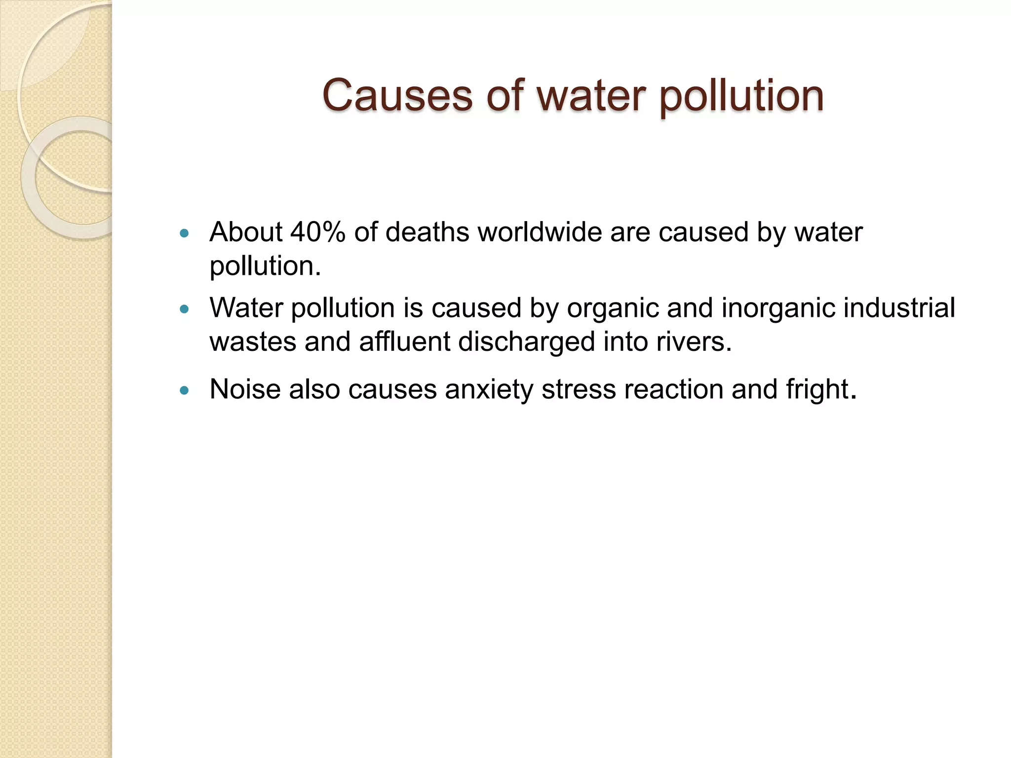 Causes of water pollution
 About 40% of deaths worldwide are caused by water
pollution.
 Water pollution is caused by organic and inorganic industrial
wastes and affluent discharged into rivers.
 Noise also causes anxiety stress reaction and fright.
 