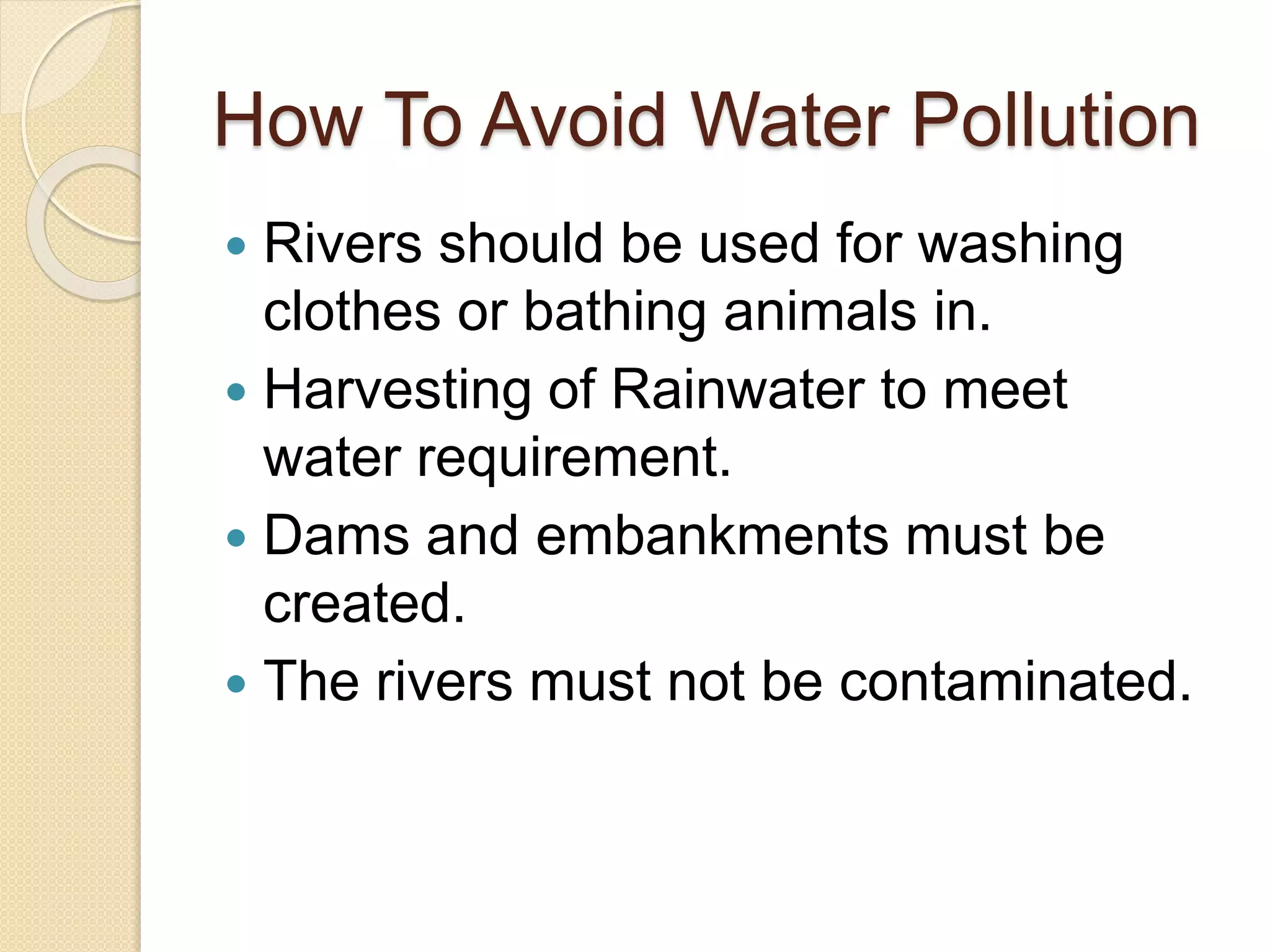 How To Avoid Water Pollution
 Rivers should be used for washing
clothes or bathing animals in.
 Harvesting of Rainwater to meet
water requirement.
 Dams and embankments must be
created.
 The rivers must not be contaminated.
 