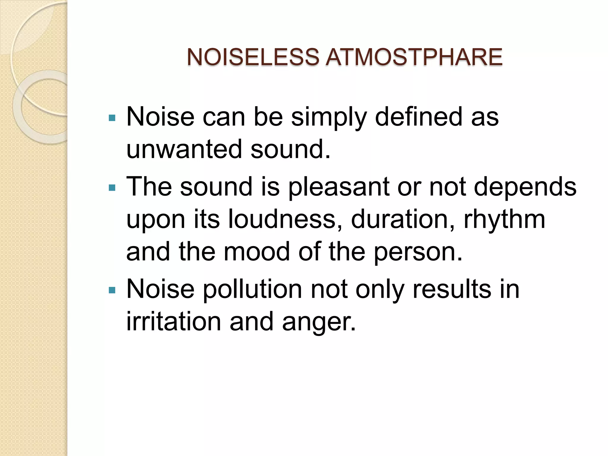 NOISELESS ATMOSTPHARE
 Noise can be simply defined as
unwanted sound.
 The sound is pleasant or not depends
upon its loudness, duration, rhythm
and the mood of the person.
 Noise pollution not only results in
irritation and anger.
 