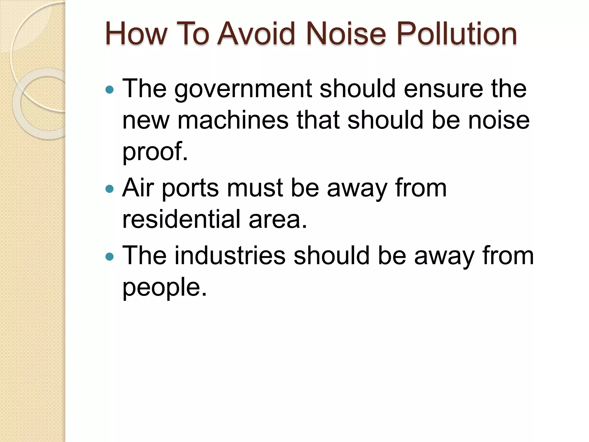How To Avoid Noise Pollution
 The government should ensure the
new machines that should be noise
proof.
 Air ports must be away from
residential area.
 The industries should be away from
people.
 