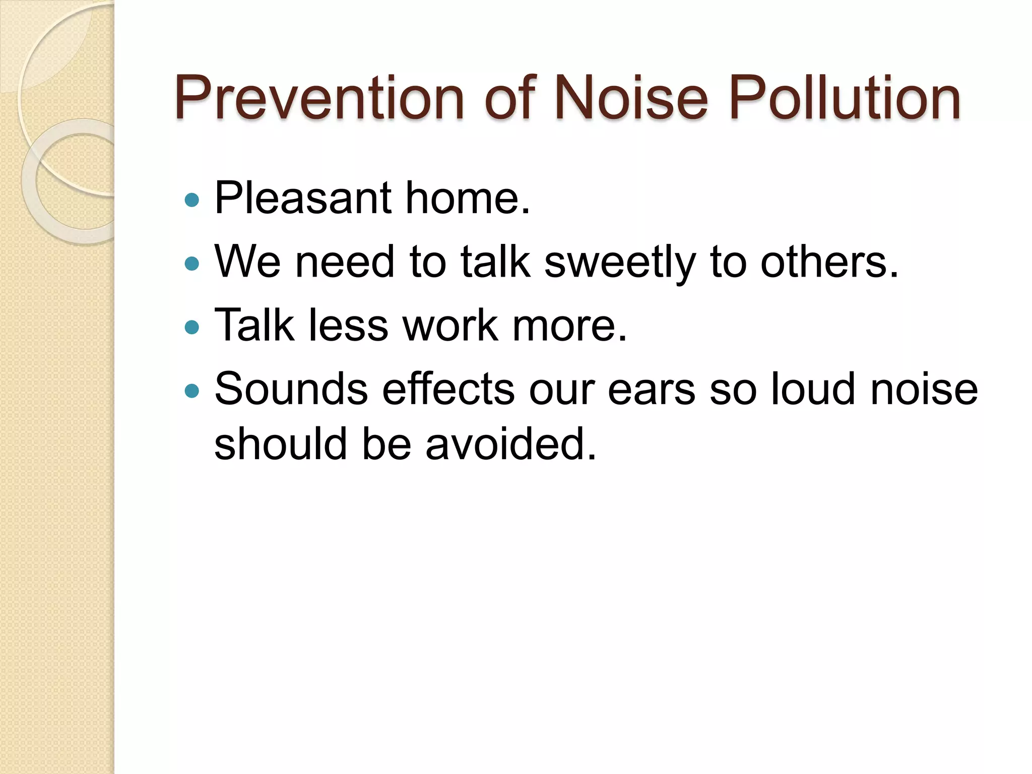 Prevention of Noise Pollution
 Pleasant home.
 We need to talk sweetly to others.
 Talk less work more.
 Sounds effects our ears so loud noise
should be avoided.
 