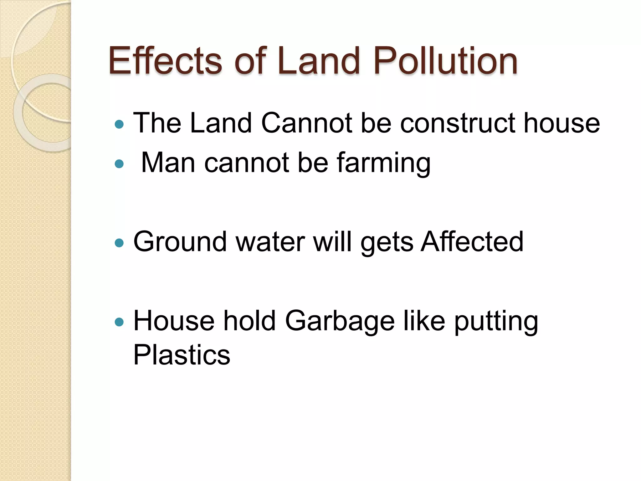 Effects of Land Pollution
 The Land Cannot be construct house
 Man cannot be farming
 Ground water will gets Affected
 House hold Garbage like putting
Plastics
 