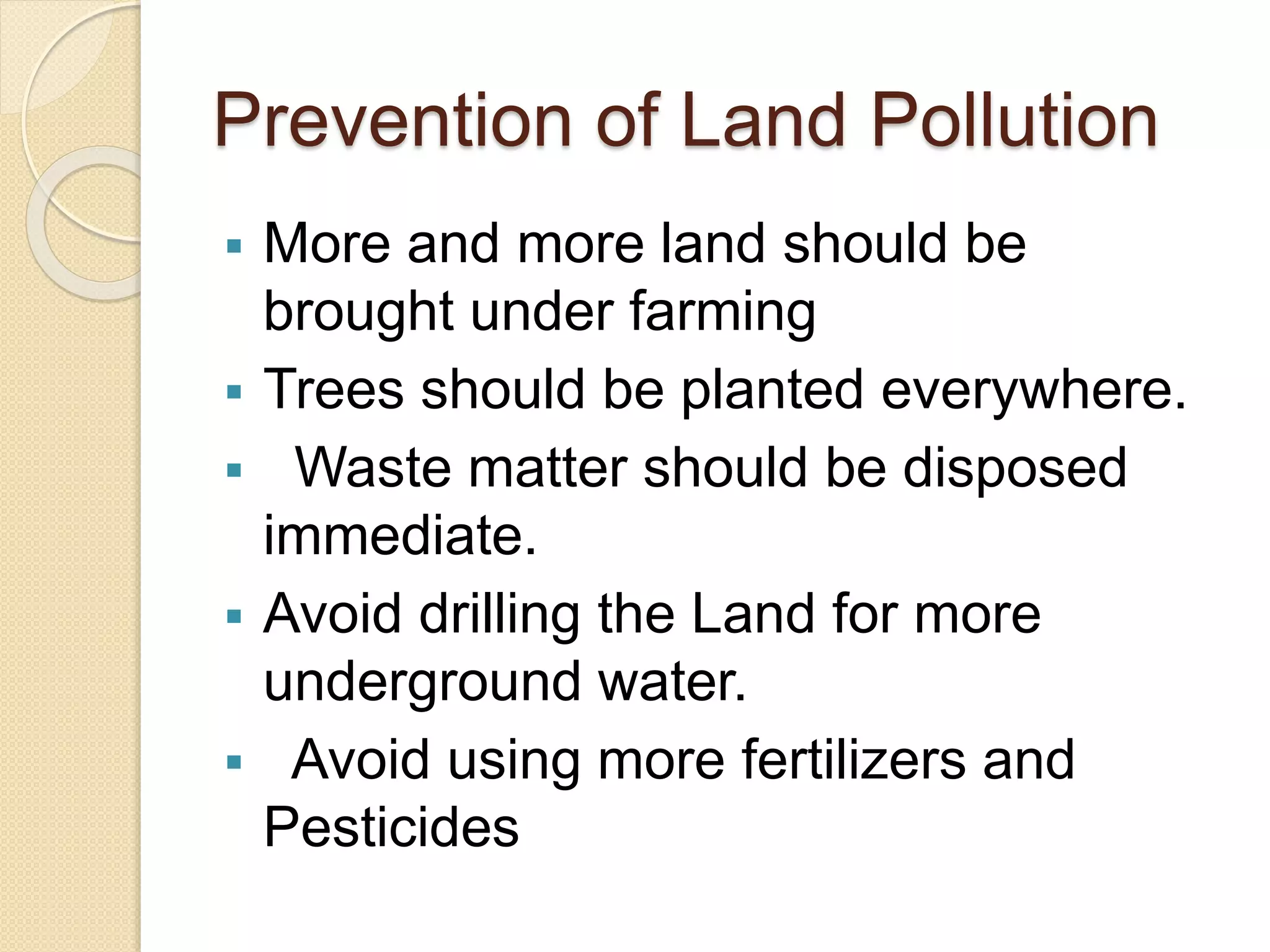 Prevention of Land Pollution
 More and more land should be
brought under farming
 Trees should be planted everywhere.
 Waste matter should be disposed
immediate.
 Avoid drilling the Land for more
underground water.
 Avoid using more fertilizers and
Pesticides
 