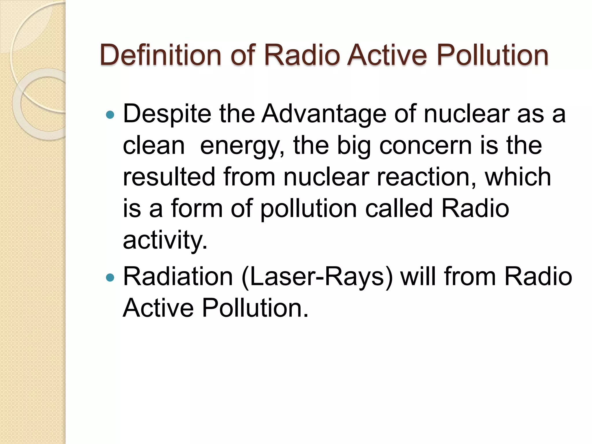 Definition of Radio Active Pollution
 Despite the Advantage of nuclear as a
clean energy, the big concern is the
resulted from nuclear reaction, which
is a form of pollution called Radio
activity.
 Radiation (Laser-Rays) will from Radio
Active Pollution.
 