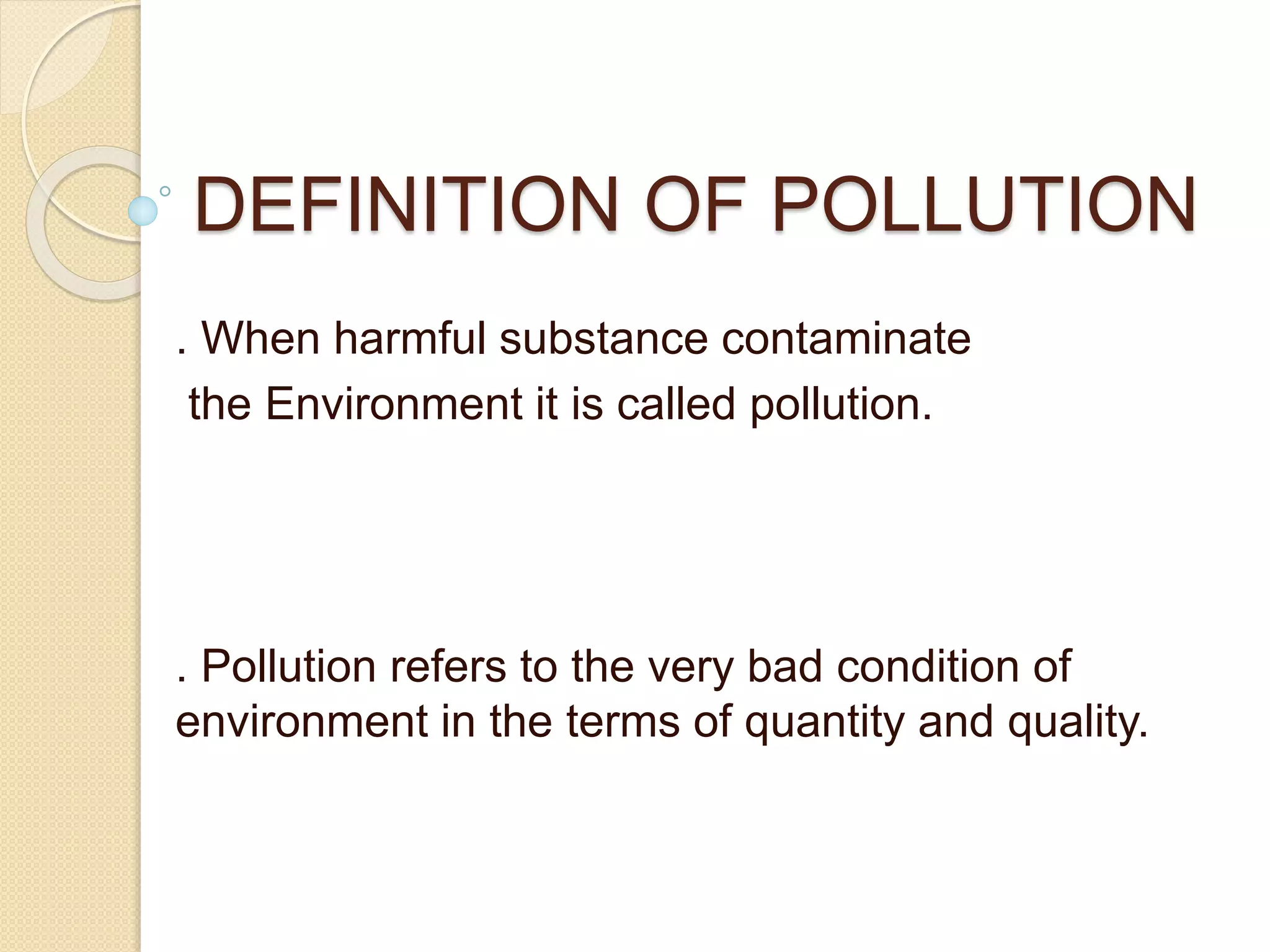 DEFINITION OF POLLUTION
. When harmful substance contaminate
the Environment it is called pollution.
. Pollution refers to the very bad condition of
environment in the terms of quantity and quality.
 