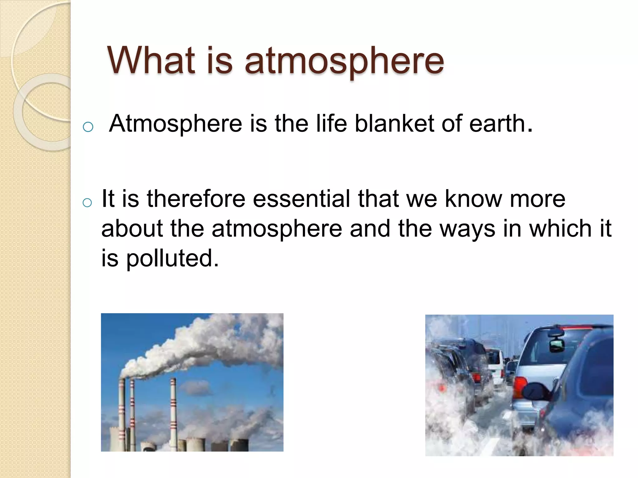 What is atmosphere
o Atmosphere is the life blanket of earth.
o It is therefore essential that we know more
about the atmosphere and the ways in which it
is polluted.
 