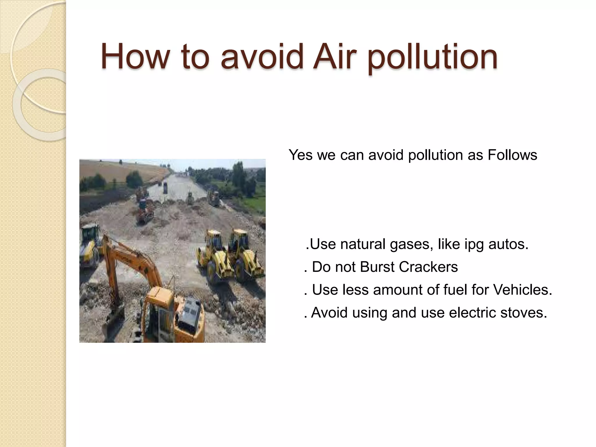 How to avoid Air pollution
Yes we can avoid pollution as Follows
.Use natural gases, like ipg autos.
. Do not Burst Crackers
. Use less amount of fuel for Vehicles.
. Avoid using and use electric stoves.
 