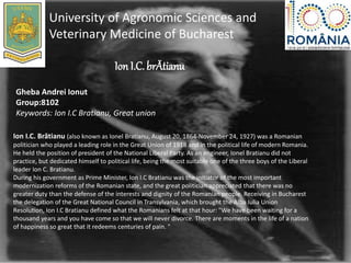 Ion I.C. brĂtianu
University of Agronomic Sciences and
Veterinary Medicine of Bucharest
Gheba Andrei Ionut
Group:8102
Keywords: Ion I.C Bratianu, Great union
Ion I.C. Brătianu (also known as Ionel Bratianu, August 20, 1864-November 24, 1927) was a Romanian
politician who played a leading role in the Great Union of 1918 and in the political life of modern Romania.
He held the position of president of the National Liberal Party. As an engineer, Ionel Bratianu did not
practice, but dedicated himself to political life, being the most suitable one of the three boys of the Liberal
leader Ion C. Bratianu.
During his government as Prime Minister, Ion I.C Bratianu was the initiator of the most important
modernization reforms of the Romanian state, and the great politician appreciated that there was no
greater duty than the defense of the interests and dignity of the Romanian people. Receiving in Bucharest
the delegation of the Great National Council in Transylvania, which brought the Alba Iulia Union
Resolution, Ion I.C Bratianu defined what the Romanians felt at that hour: "We have been waiting for a
thousand years and you have come so that we will never divorce. There are moments in the life of a nation
of happiness so great that it redeems centuries of pain. "
 