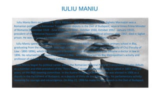 IULIU MANIU
Iuliu Maniu Born on January 8, 1873, Bădăcin - died on February 5, 1953, Sighetu Marmaţiei was a
Romanian politician, a Romanian Transylvanian deputy in the Diet of Budapest, several times Prime Minister
of Romania (November 1928 - June 1930) June 1930 - October 1930, October 1932 - January 1933),
president of the National Peasant Party (1926-1933, 1937-1947), political prisoner after 1947, died in Sighet
prison. He was an honorary member (since 1919) of the Romanian Academy.
Iuliu Maniu spent his childhood at Şimleu Silvaniei and Bădăcin, followed the primary school in Blaj,
graduating from the reformed Calvin High School in Zalău. He studied at the University of Cluj (Faculty of
Law - 1891-1896), which he continued in Budapest [5] and Vienna, where he became a doctor in law in
1896. He returned to Transylvania, settled in Blaj , where he started his Blaj Metropolitan's activity and
professor of civil law at the Greco-Catholic Theological Academy.
Iuliu Maniu began his political career within the Romanian National Party of Transylvania. He also debuts
as a member and then president of the "Petru Maior" Academic Society, being co-opted in 1897, only 24
years, on the PNR steering committee. In the Austro-Hungarian Monarchy, he was elected in 1906 as a
deputy in the Parliament of Budapest, as a deputy of Vintu de Jos, Alba county, his parliamentary activity
revealing his courage and intransigence. On May 22, 1906 he made his first speech in the Diet of Budapest.
 
