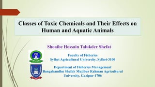 Classes of Toxic Chemicals and Their Effects on
Human and Aquatic Animals
Department of Fisheries Management
Bangabandhu Sheikh Mujibur Rahman Agricultural
University, Gazipur-1706
Shoaibe Hossain Talukder Shefat
Faculty of Fisheries
Sylhet Agricultural University, Sylhet-3100
 