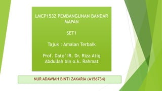 NUR ADAWIAH BINTI ZAKARIA (A156734)
LMCP1532 PEMBANGUNAN BANDAR
MAPAN
SET1
Tajuk : Amalan Terbaik
Prof. Dato’ IR. Dr. Riza Atiq
Abdullah bin o.k. Rahmat
 