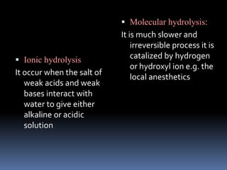  Ionic hydrolysis
It occur when the salt of
weak acids and weak
bases interact with
water to give either
alkaline or acidic
solution
 Molecular hydrolysis:
It is much slower and
irreversible process it is
catalized by hydrogen
or hydroxyl ion e.g. the
local anesthetics
 