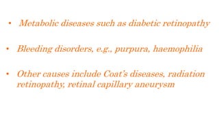 • Metabolic diseases such as diabetic retinopathy
• Bleeding disorders, e.g., purpura, haemophilia
• Other causes include Coat’s diseases, radiation
retinopathy, retinal capillary aneurysm
 