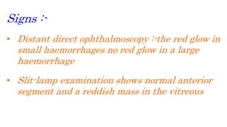 Signs :-
• Distant direct ophthalmoscopy :-the red glow in
small haemorrhages no red glow in a large
haemorrhage
• Slit-lamp examination shows normal anterior
segment and a reddish mass in the vitreous
 