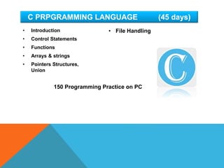 • Introduction
• Control Statements
• Functions
• Arrays & strings
• Pointers Structures,
Union
C PRPGRAMMING LANGUAGE (45 days)
• File Handling
150 Programming Practice on PC
 