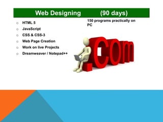 o HTML 5
o JavaScript
o CSS & CSS-3
o Web Page Creation
o Work on live Projects
o Dreamweaver / Notepad++
Web Designing (90 days)
150 programs practically on
PC
 