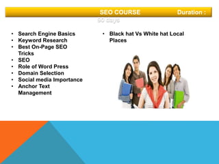 SEO COURSE Duration :
90 days
• Search Engine Basics
• Keyword Research
• Best On-Page SEO
Tricks
• SEO
• Role of Word Press
• Domain Selection
• Social media Importance
• Anchor Text
Management
• Black hat Vs White hat Local
Places
 
