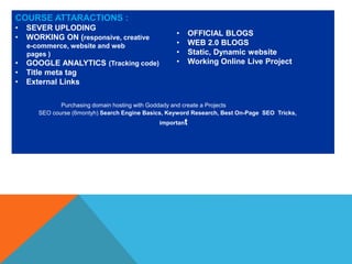 COURSE ATTARACTIONS :
• SEVER UPLODING
• WORKING ON (responsive, creative
e-commerce, website and web
pages )
• GOOGLE ANALYTICS (Tracking code)
• Title meta tag
• External Links
• OFFICIAL BLOGS
• WEB 2.0 BLOGS
• Static, Dynamic website
• Working Online Live Project
Purchasing domain hosting with Goddady and create a Projects
SEO course (6montyh) Search Engine Basics, Keyword Research, Best On-Page SEO Tricks,
important
 