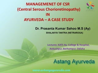 MANAGEMENET OF CSR
(Central Serous Chorioretinopathy)
IN
AYURVEDA – A CASE STUDY
Dr. Prasanta Kumar Sahoo M.S (Ay)
SHALAKYA TANTRA (NETRAROGA)
Lecturer, KATS Ay. College & Hospital,
Ankushpur, Berhampur, Odisha
 