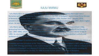 IULIU MANIU
Iuliu Maniu Born on January 8, 1873, Bădăcin - died on February 5, 1953, Sighetu Marmaţiei was a
Romanian politician, a Romanian Transylvanian deputy in the Diet of Budapest, several times Prime Minister
of Romania (November 1928 - June 1930) June 1930 - October 1930, October 1932 - January 1933),
president of the National Peasant Party (1926-1933, 1937-1947), political prisoner after 1947, died in Sighet
prison. He was an honorary member (since 1919) of the Romanian Academy.
Iuliu Maniu spent his childhood at Şimleu Silvaniei and Bădăcin, followed the primary school in Blaj,
graduating from the reformed Calvin High School in Zalău. He studied at the University of Cluj (Faculty of
Law - 1891-1896), which he continued in Budapest [5] and Vienna, where he became a doctor in law in
1896. He returned to Transylvania, settled in Blaj , where he started his Blaj Metropolitan's activity and
professor of civil law at the Greco-Catholic Theological Academy.
Iuliu Maniu began his political career within the Romanian National Party of Transylvania. He also debuts as
a member and then president of the "Petru Maior" Academic Society, being co-opted in 1897, only 24 years,
on the PNR steering committee. In the Austro-Hungarian Monarchy, he was elected in 1906 as a deputy in the
Parliament of Budapest, as a deputy of Vintu de Jos, Alba county, his parliamentary activity revealing his
courage and intransigence. On May 22, 1906 he made his first speech in the Diet of Budapest.
Student: Trandafirescu Madalina
 