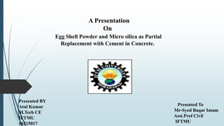 A Presentation
On
Egg Shell Powder and Micro silica as Partial
Replacement with Cement in Concrete.
Presented BY
Atul Kumar
M.Tech CE
IFTMU
16215017
Presented To
Mr-Syed Baqar Imam
Asst.Prof Civil
IFTMU
 