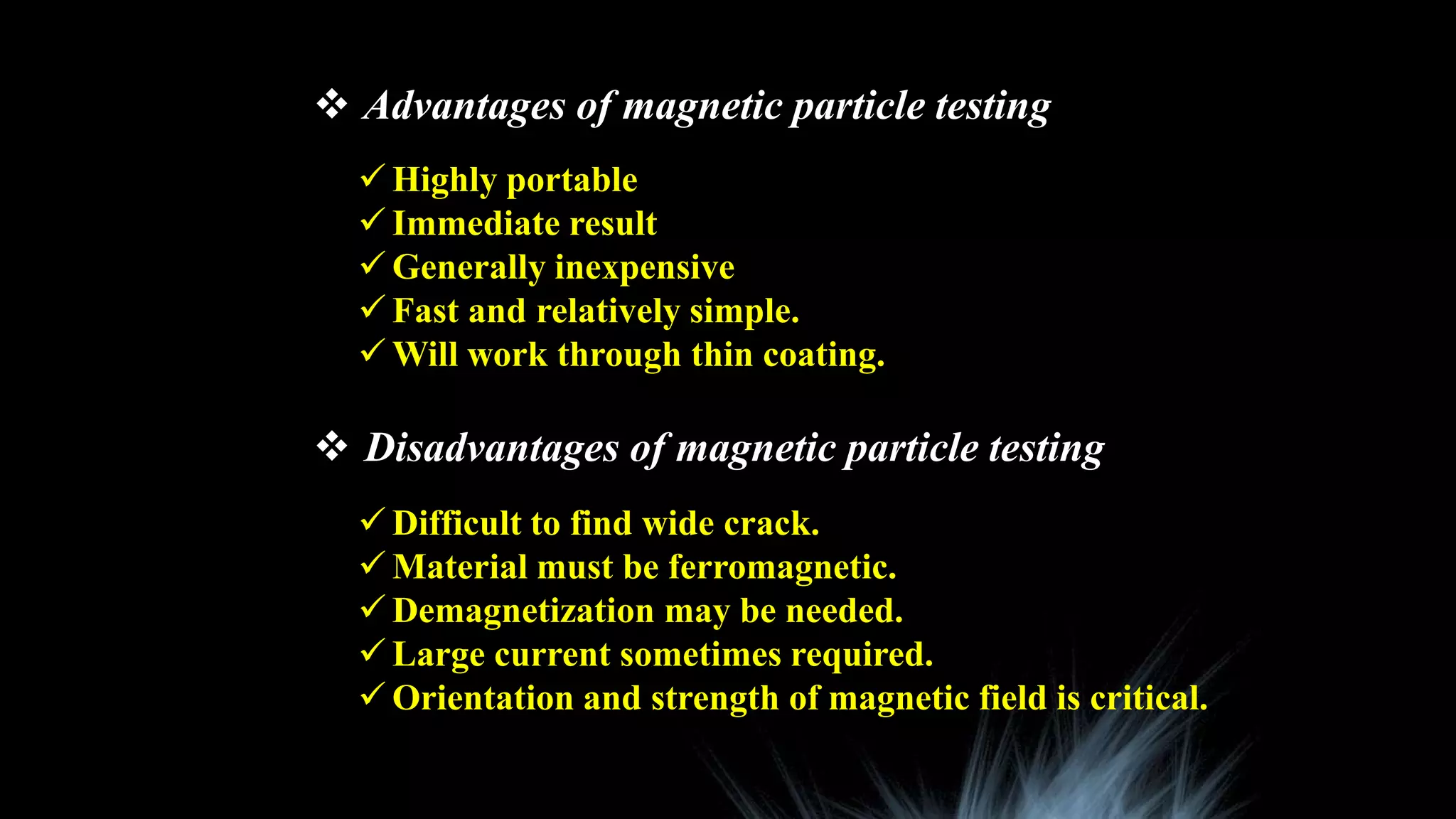  Advantages of magnetic particle testing
 Disadvantages of magnetic particle testing
 Highly portable
 Immediate result
 Generally inexpensive
 Fast and relatively simple.
 Will work through thin coating.
 Difficult to find wide crack.
 Material must be ferromagnetic.
 Demagnetization may be needed.
 Large current sometimes required.
 Orientation and strength of magnetic field is critical.
 