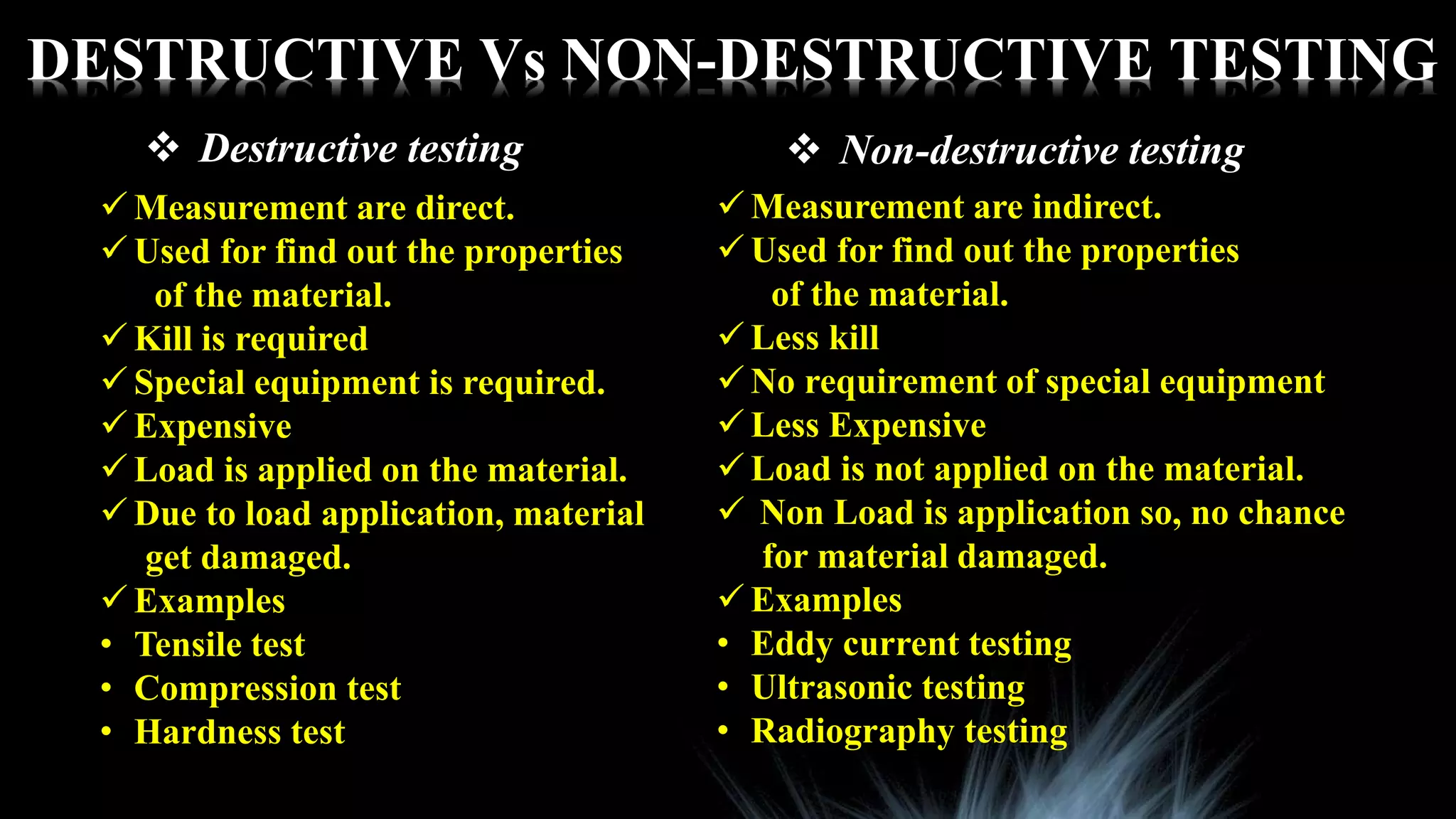DESTRUCTIVE Vs NON-DESTRUCTIVE TESTING
 Destructive testing  Non-destructive testing
 Measurement are direct.
 Used for find out the properties
of the material.
 Kill is required
 Special equipment is required.
 Expensive
 Load is applied on the material.
 Due to load application, material
get damaged.
 Examples
• Tensile test
• Compression test
• Hardness test
 Measurement are indirect.
 Used for find out the properties
of the material.
 Less kill
 No requirement of special equipment
 Less Expensive
 Load is not applied on the material.
 Non Load is application so, no chance
for material damaged.
 Examples
• Eddy current testing
• Ultrasonic testing
• Radiography testing
 