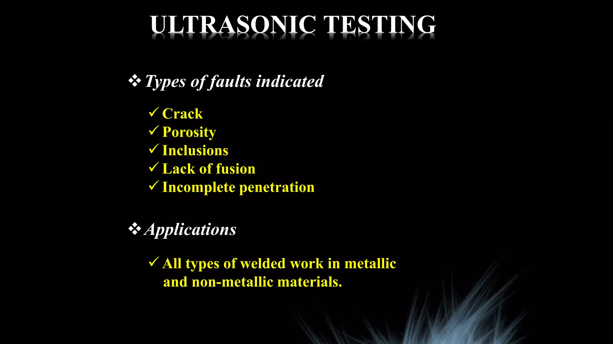 ULTRASONIC TESTING
Types of faults indicated
 Crack
 Porosity
 Inclusions
 Lack of fusion
 Incomplete penetration
Applications
 All types of welded work in metallic
and non-metallic materials.
 