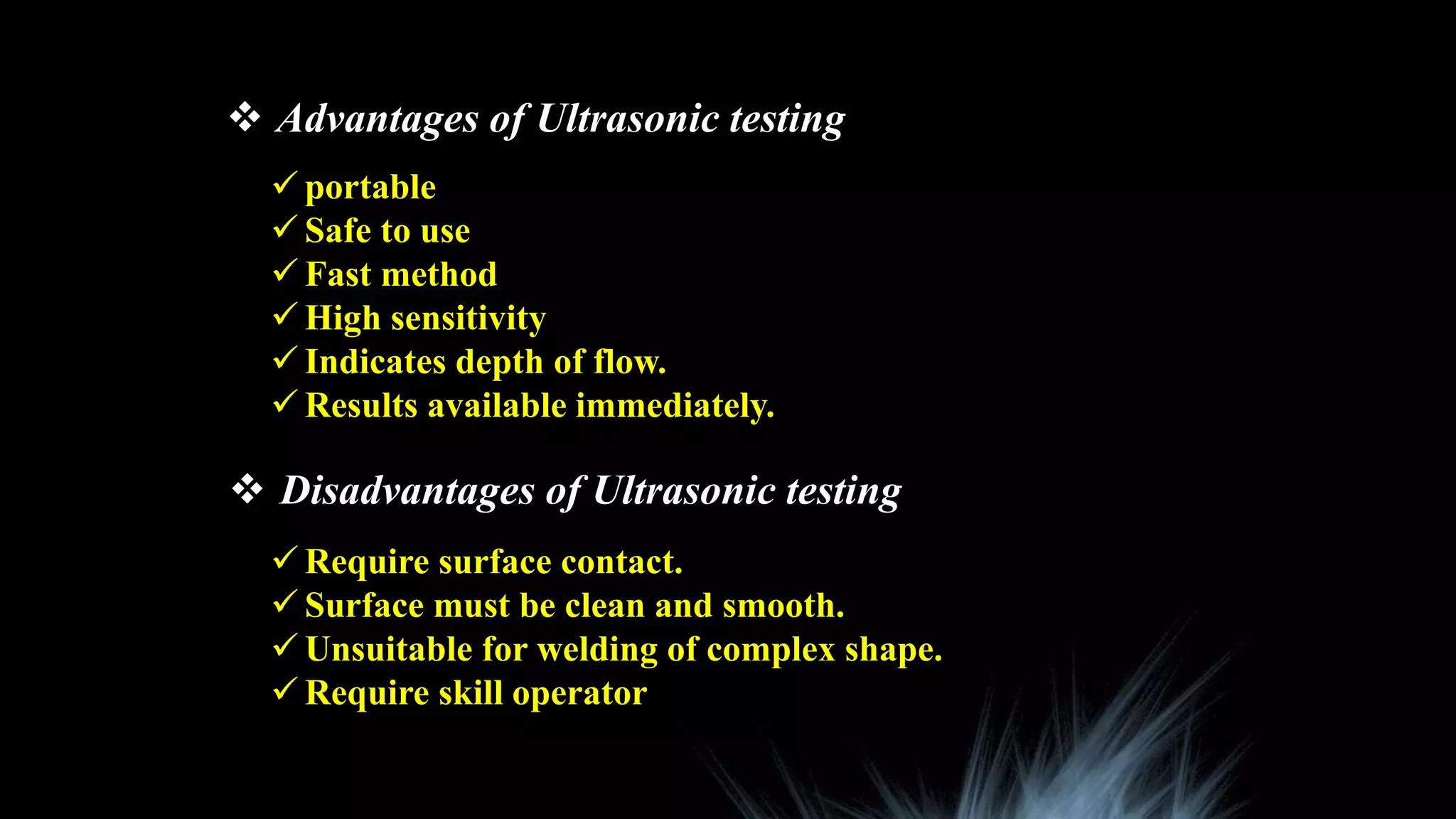  Advantages of Ultrasonic testing
 portable
 Safe to use
 Fast method
 High sensitivity
 Indicates depth of flow.
 Results available immediately.
 Disadvantages of Ultrasonic testing
 Require surface contact.
 Surface must be clean and smooth.
 Unsuitable for welding of complex shape.
 Require skill operator
 