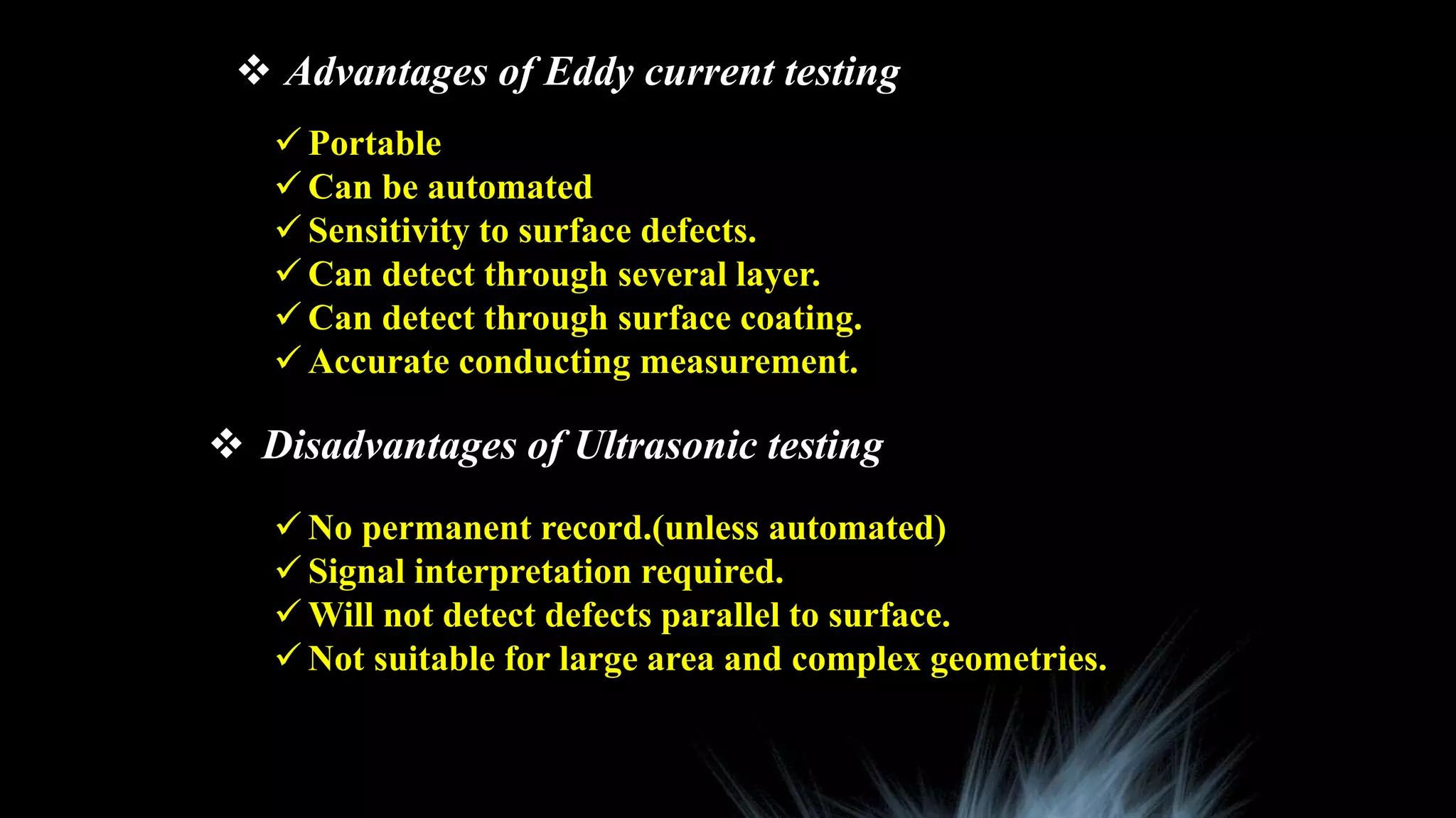  Advantages of Eddy current testing
 Portable
 Can be automated
 Sensitivity to surface defects.
 Can detect through several layer.
 Can detect through surface coating.
 Accurate conducting measurement.
 Disadvantages of Ultrasonic testing
 No permanent record.(unless automated)
 Signal interpretation required.
 Will not detect defects parallel to surface.
 Not suitable for large area and complex geometries.
 