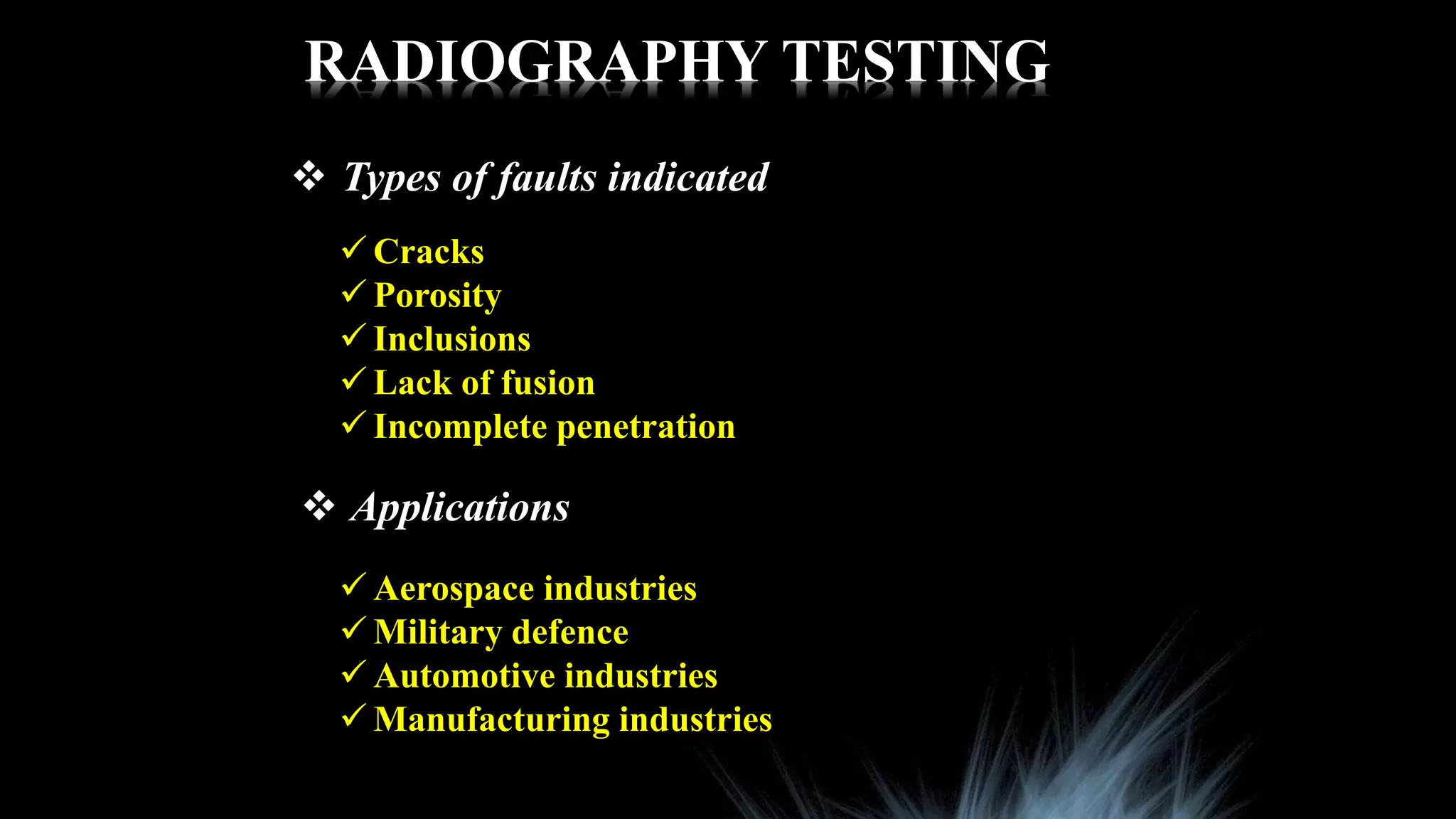 RADIOGRAPHY TESTING
 Types of faults indicated
 Cracks
 Porosity
 Inclusions
 Lack of fusion
 Incomplete penetration
 Applications
 Aerospace industries
 Military defence
 Automotive industries
 Manufacturing industries
 
