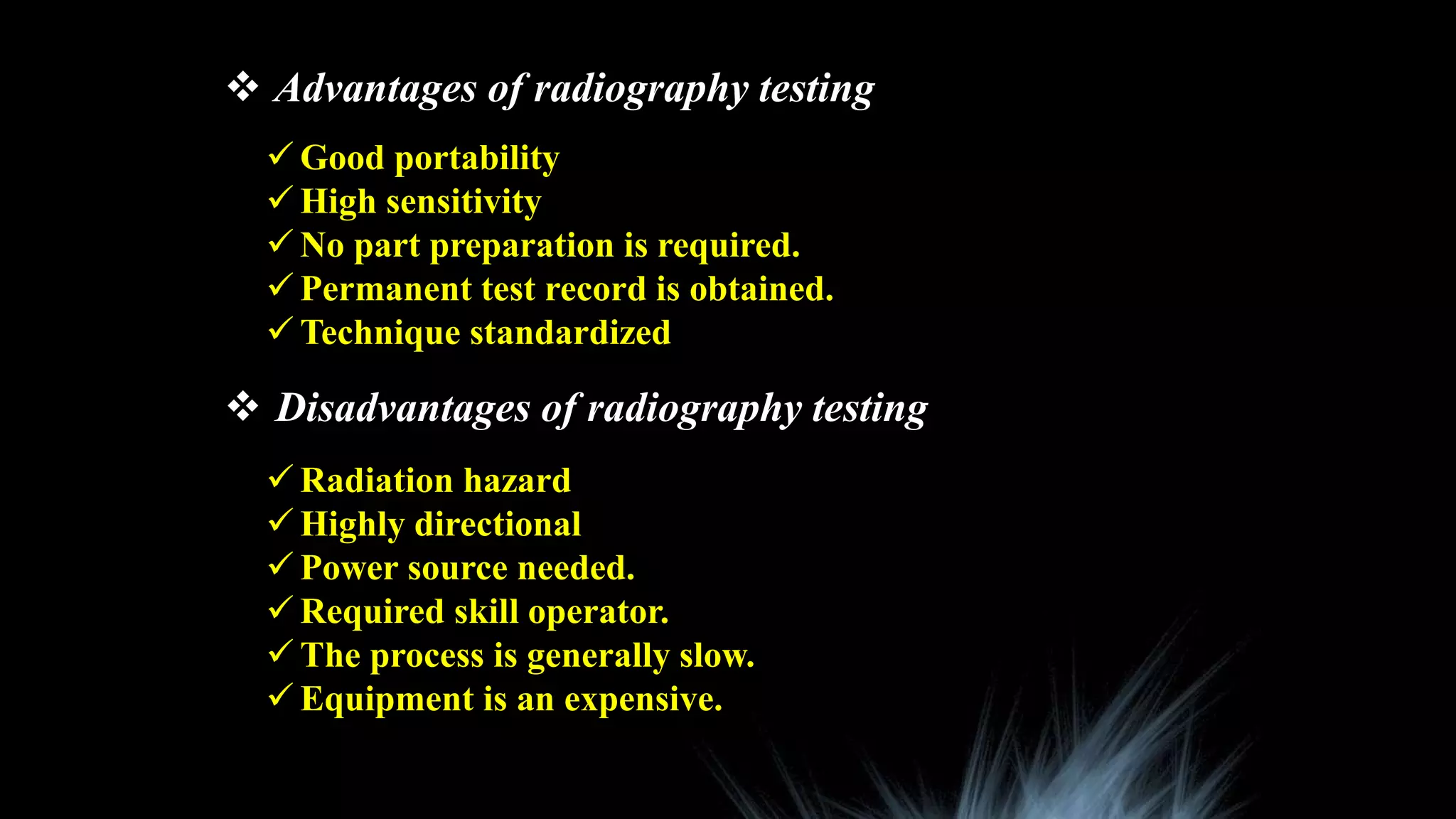  Advantages of radiography testing
 Disadvantages of radiography testing
 Good portability
 High sensitivity
 No part preparation is required.
 Permanent test record is obtained.
 Technique standardized
 Radiation hazard
 Highly directional
 Power source needed.
 Required skill operator.
 The process is generally slow.
 Equipment is an expensive.
 