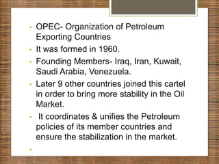 • OPEC- Organization of Petroleum
Exporting Countries
• It was formed in 1960.
• Founding Members- Iraq, Iran, Kuwait,
Saudi Arabia, Venezuela.
• Later 9 other countries joined this cartel
in order to bring more stability in the Oil
Market.
• It coordinates & unifies the Petroleum
policies of its member countries and
ensure the stabilization in the market.
•
 