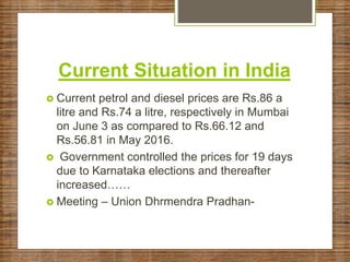 Current Situation in India
 Current petrol and diesel prices are Rs.86 a
litre and Rs.74 a litre, respectively in Mumbai
on June 3 as compared to Rs.66.12 and
Rs.56.81 in May 2016.
 Government controlled the prices for 19 days
due to Karnataka elections and thereafter
increased……
 Meeting – Union Dhrmendra Pradhan-
 