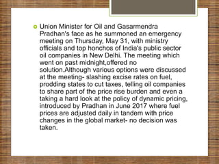  Union Minister for Oil and Gasarmendra
Pradhan's face as he summoned an emergency
meeting on Thursday, May 31, with ministry
officials and top honchos of India's public sector
oil companies in New Delhi. The meeting which
went on past midnight,offered no
solution.Although various options were discussed
at the meeting- slashing excise rates on fuel,
prodding states to cut taxes, telling oil companies
to share part of the price rise burden and even a
taking a hard look at the policy of dynamic pricing,
introduced by Pradhan in June 2017 where fuel
prices are adjusted daily in tandem with price
changes in the global market- no decision was
taken.
 
